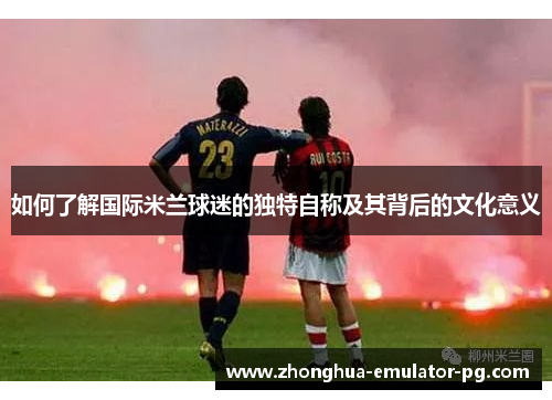 如何了解国际米兰球迷的独特自称及其背后的文化意义