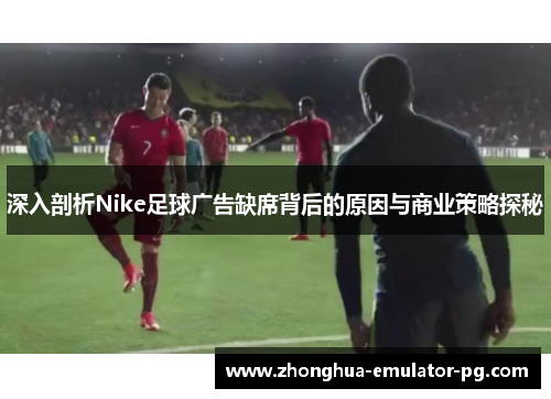 深入剖析Nike足球广告缺席背后的原因与商业策略探秘