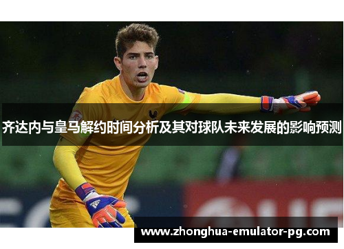 齐达内与皇马解约时间分析及其对球队未来发展的影响预测