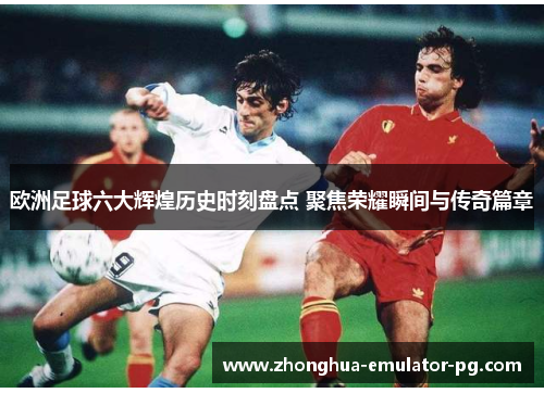 欧洲足球六大辉煌历史时刻盘点 聚焦荣耀瞬间与传奇篇章
