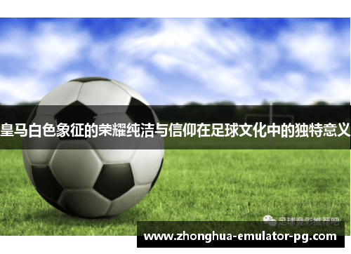 皇马白色象征的荣耀纯洁与信仰在足球文化中的独特意义