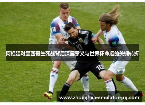 阿根廷对墨西哥生死战背后深层意义与世界杯命运的关键转折