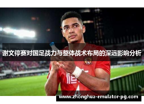 谢文停赛对国足战力与整体战术布局的深远影响分析