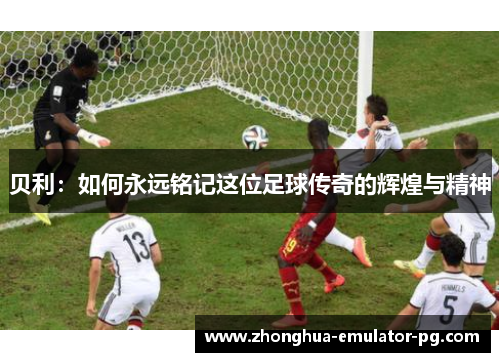 贝利：如何永远铭记这位足球传奇的辉煌与精神