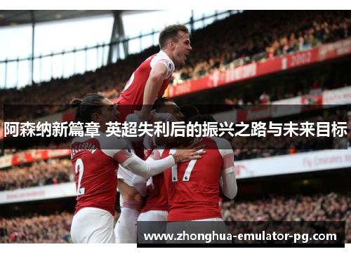 阿森纳新篇章 英超失利后的振兴之路与未来目标