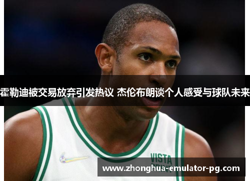 霍勒迪被交易放弃引发热议 杰伦布朗谈个人感受与球队未来