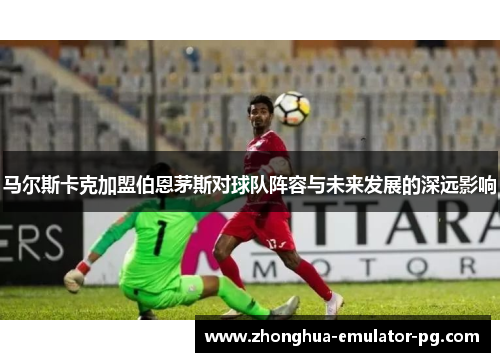 马尔斯卡克加盟伯恩茅斯对球队阵容与未来发展的深远影响