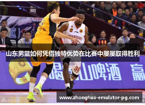 山东男篮如何凭借独特优势在比赛中屡屡取得胜利