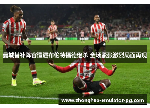 曼城替补阵容遭遇布伦特福德绝杀 全场紧张激烈局面再现