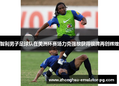 智利男子足球队在美洲杯赛场力克强敌获得银牌再创辉煌
