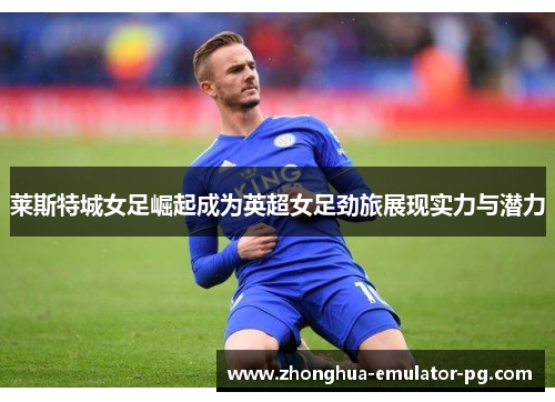 莱斯特城女足崛起成为英超女足劲旅展现实力与潜力