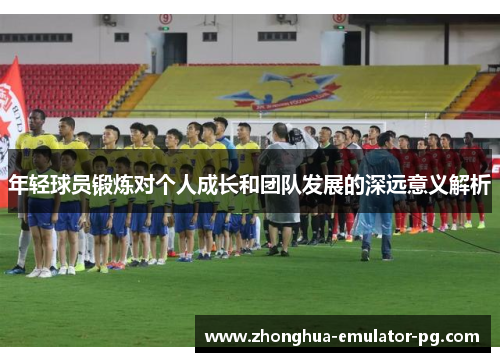 年轻球员锻炼对个人成长和团队发展的深远意义解析