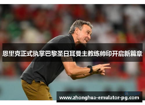 恩里克正式执掌巴黎圣日耳曼主教练帅印开启新篇章