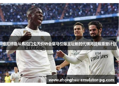 维尼修斯从弗拉门戈天价转会皇马引爆足坛新时代银河战舰重塑计划