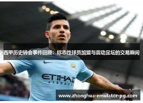 西甲历史转会事件回顾：标志性球员加盟与震动足坛的交易瞬间