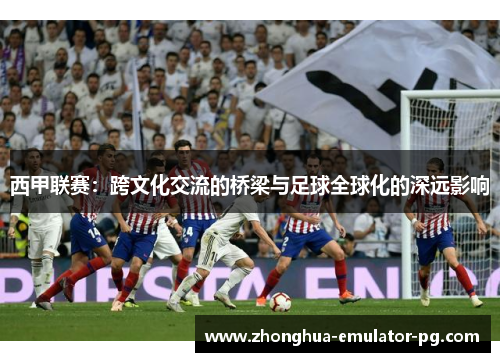 西甲联赛：跨文化交流的桥梁与足球全球化的深远影响