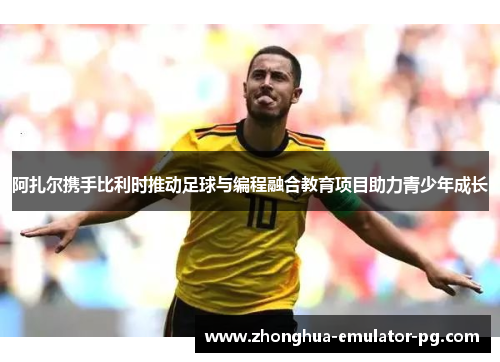 阿扎尔携手比利时推动足球与编程融合教育项目助力青少年成长