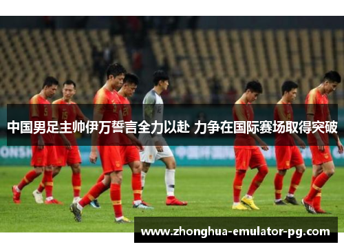 中国男足主帅伊万誓言全力以赴 力争在国际赛场取得突破 中国男足主帅伊万誓言全力以赴 力争在国际赛场取得突破